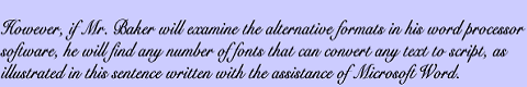 However, if Mr. Baker will examine the alternative formats in his word processor software, he will find any number of fonts that can convert any text to script, as illustrated in this sentence written with the assistance of Microsoft Word.