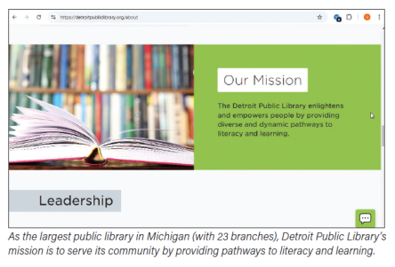 As the largest public library in Michigan (with 23 branches), Detroit Public Library's mission is to serve its community by providing pathways to literacy and learning. As the largest public library in Michigan (with 23 branches), Detroit Public Library's mission is to serve its community by providing pathways to literacy and learning.